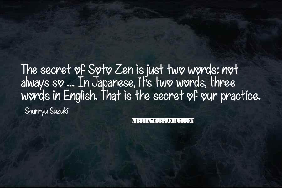 Shunryu Suzuki Quotes: The secret of Soto Zen is just two words: not always so ... In Japanese, it's two words, three words in English. That is the secret of our practice.