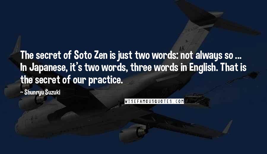 Shunryu Suzuki Quotes: The secret of Soto Zen is just two words: not always so ... In Japanese, it's two words, three words in English. That is the secret of our practice.