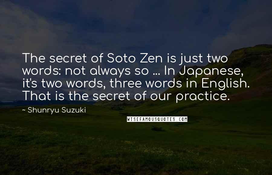 Shunryu Suzuki Quotes: The secret of Soto Zen is just two words: not always so ... In Japanese, it's two words, three words in English. That is the secret of our practice.