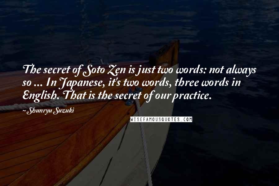 Shunryu Suzuki Quotes: The secret of Soto Zen is just two words: not always so ... In Japanese, it's two words, three words in English. That is the secret of our practice.