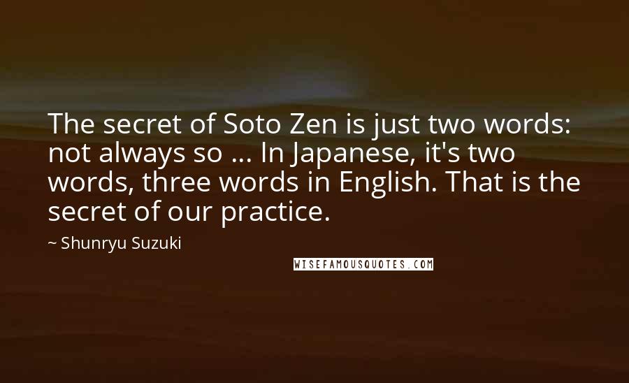 Shunryu Suzuki Quotes: The secret of Soto Zen is just two words: not always so ... In Japanese, it's two words, three words in English. That is the secret of our practice.