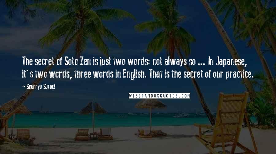 Shunryu Suzuki Quotes: The secret of Soto Zen is just two words: not always so ... In Japanese, it's two words, three words in English. That is the secret of our practice.