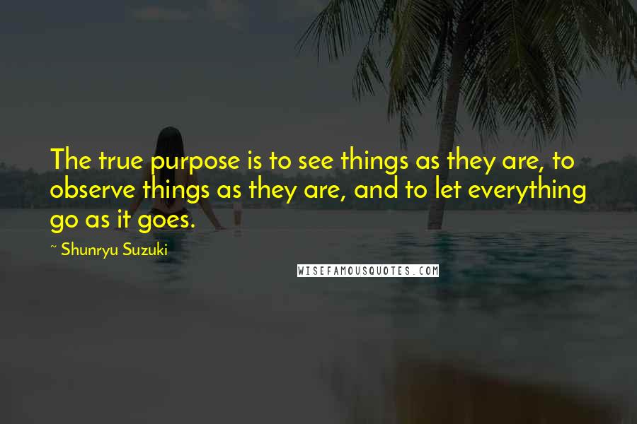 Shunryu Suzuki Quotes: The true purpose is to see things as they are, to observe things as they are, and to let everything go as it goes.