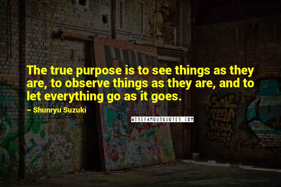 Shunryu Suzuki Quotes: The true purpose is to see things as they are, to observe things as they are, and to let everything go as it goes.