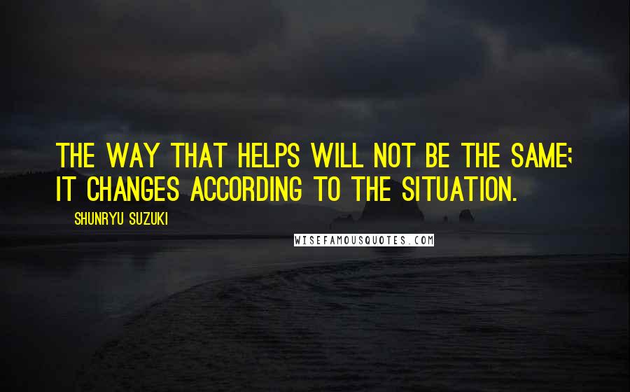 Shunryu Suzuki Quotes: The way that helps will not be the same; it changes according to the situation.