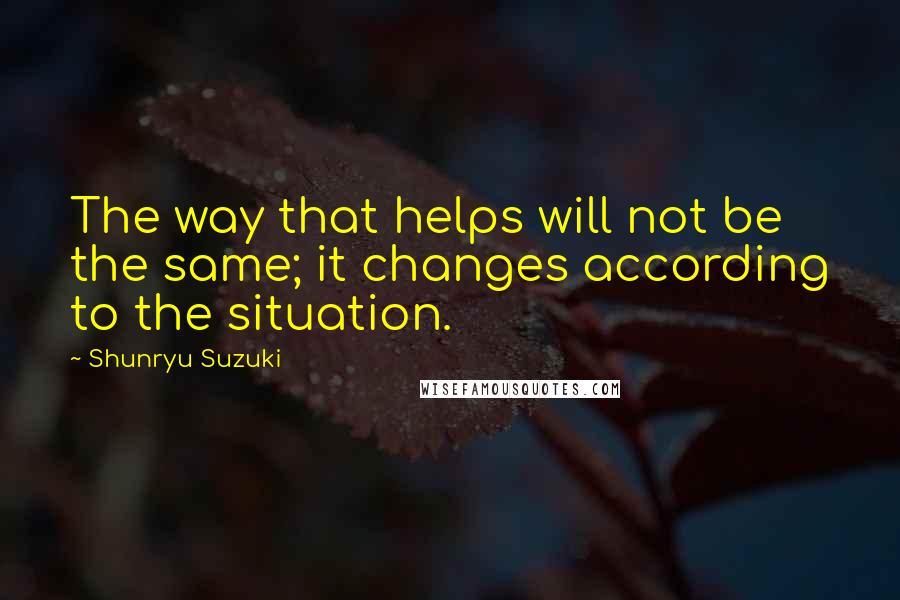 Shunryu Suzuki Quotes: The way that helps will not be the same; it changes according to the situation.