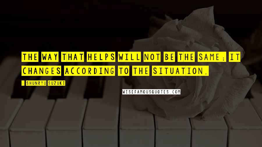 Shunryu Suzuki Quotes: The way that helps will not be the same; it changes according to the situation.