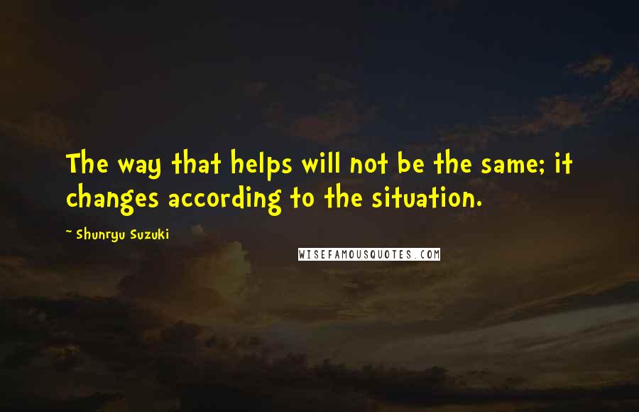 Shunryu Suzuki Quotes: The way that helps will not be the same; it changes according to the situation.