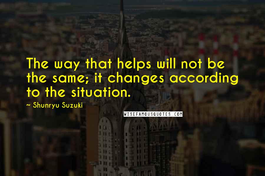 Shunryu Suzuki Quotes: The way that helps will not be the same; it changes according to the situation.