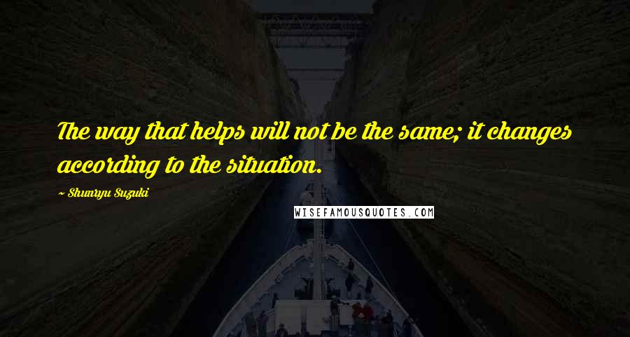 Shunryu Suzuki Quotes: The way that helps will not be the same; it changes according to the situation.