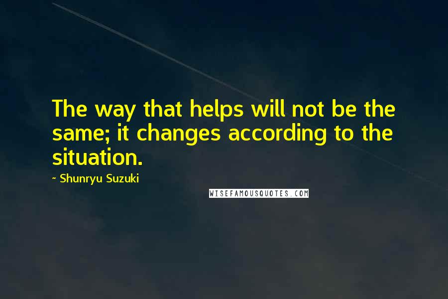 Shunryu Suzuki Quotes: The way that helps will not be the same; it changes according to the situation.