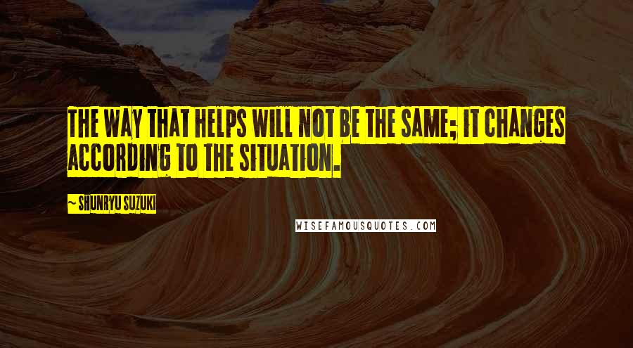 Shunryu Suzuki Quotes: The way that helps will not be the same; it changes according to the situation.