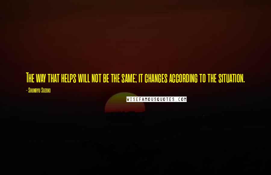 Shunryu Suzuki Quotes: The way that helps will not be the same; it changes according to the situation.