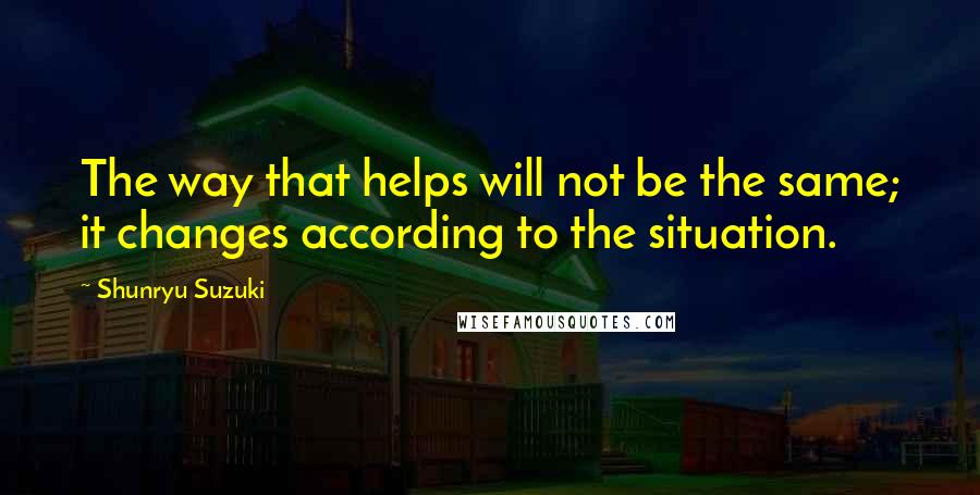 Shunryu Suzuki Quotes: The way that helps will not be the same; it changes according to the situation.