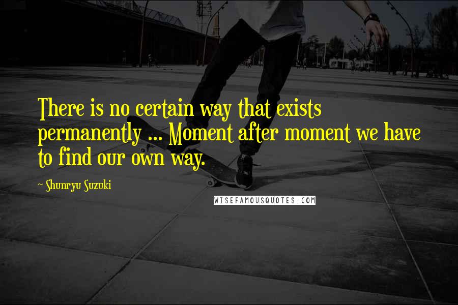 Shunryu Suzuki Quotes: There is no certain way that exists permanently ... Moment after moment we have to find our own way.