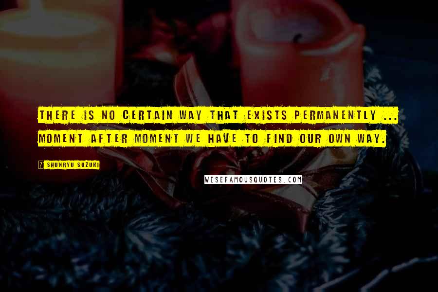 Shunryu Suzuki Quotes: There is no certain way that exists permanently ... Moment after moment we have to find our own way.