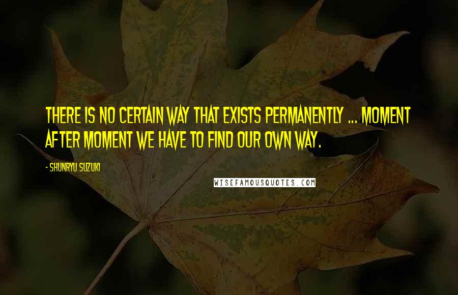 Shunryu Suzuki Quotes: There is no certain way that exists permanently ... Moment after moment we have to find our own way.