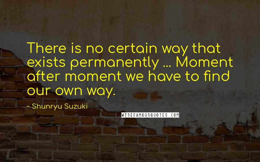 Shunryu Suzuki Quotes: There is no certain way that exists permanently ... Moment after moment we have to find our own way.