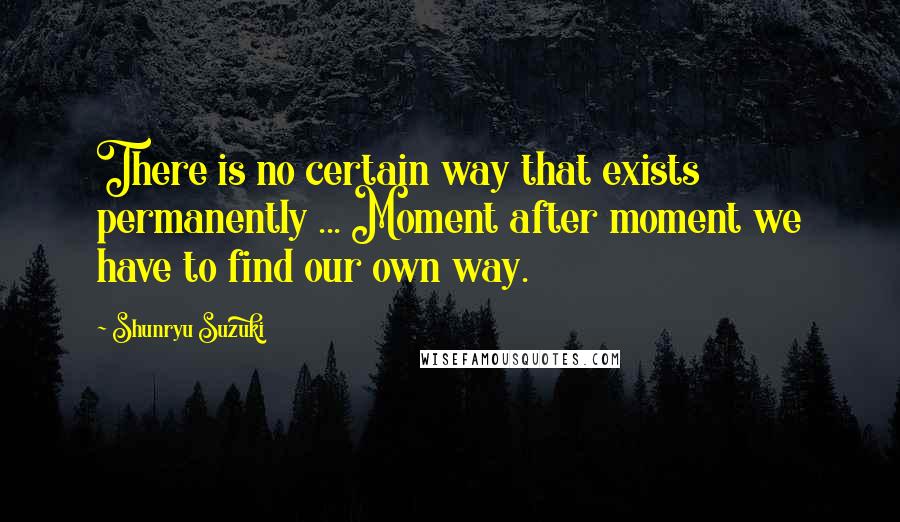 Shunryu Suzuki Quotes: There is no certain way that exists permanently ... Moment after moment we have to find our own way.