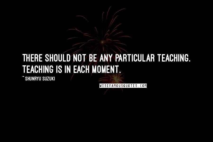 Shunryu Suzuki Quotes: There should not be any particular teaching. Teaching is in each moment.