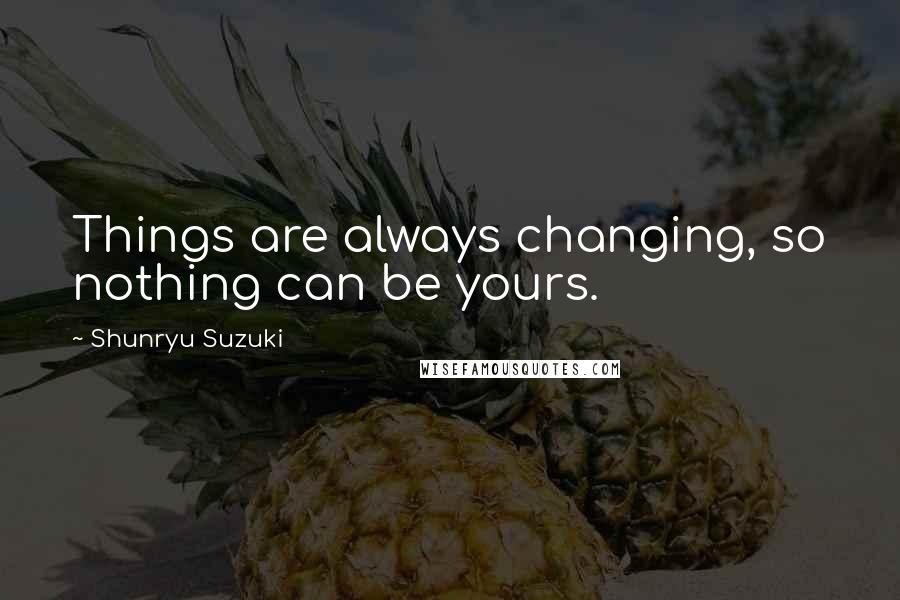 Shunryu Suzuki Quotes: Things are always changing, so nothing can be yours.