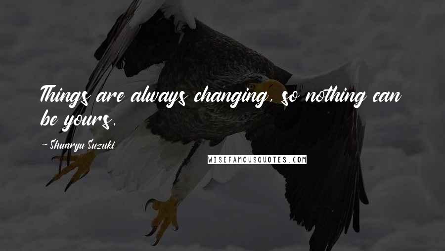 Shunryu Suzuki Quotes: Things are always changing, so nothing can be yours.
