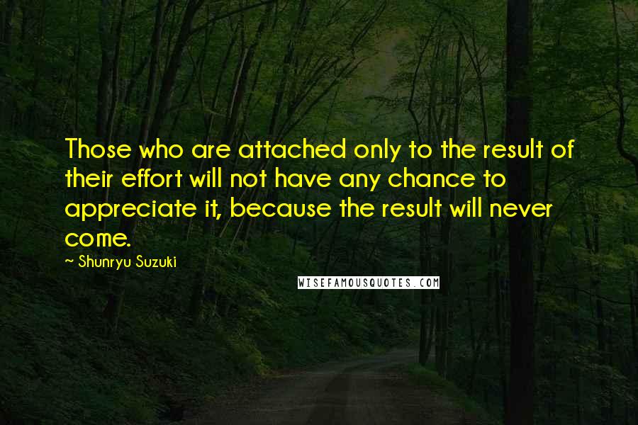 Shunryu Suzuki Quotes: Those who are attached only to the result of their effort will not have any chance to appreciate it, because the result will never come.