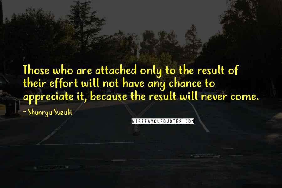 Shunryu Suzuki Quotes: Those who are attached only to the result of their effort will not have any chance to appreciate it, because the result will never come.