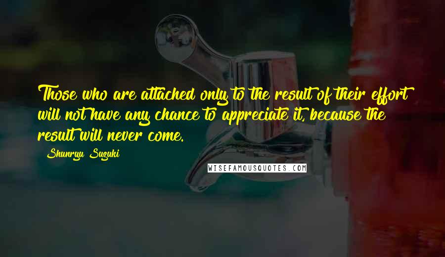 Shunryu Suzuki Quotes: Those who are attached only to the result of their effort will not have any chance to appreciate it, because the result will never come.