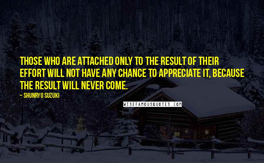 Shunryu Suzuki Quotes: Those who are attached only to the result of their effort will not have any chance to appreciate it, because the result will never come.