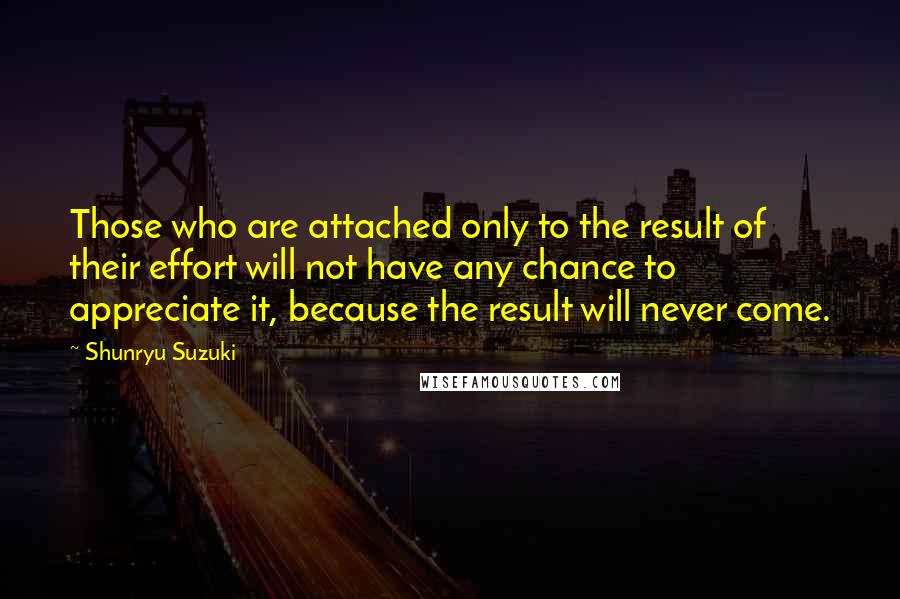 Shunryu Suzuki Quotes: Those who are attached only to the result of their effort will not have any chance to appreciate it, because the result will never come.