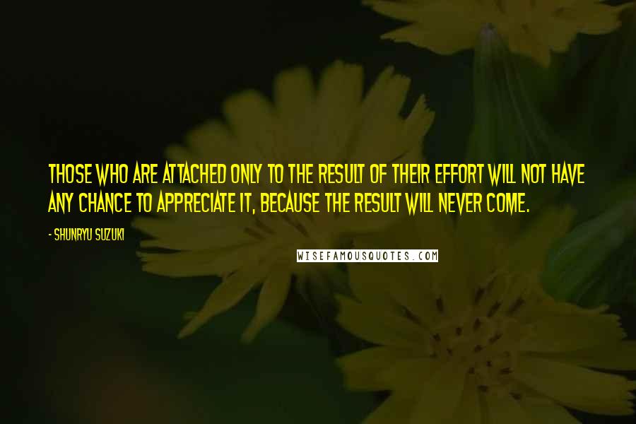 Shunryu Suzuki Quotes: Those who are attached only to the result of their effort will not have any chance to appreciate it, because the result will never come.