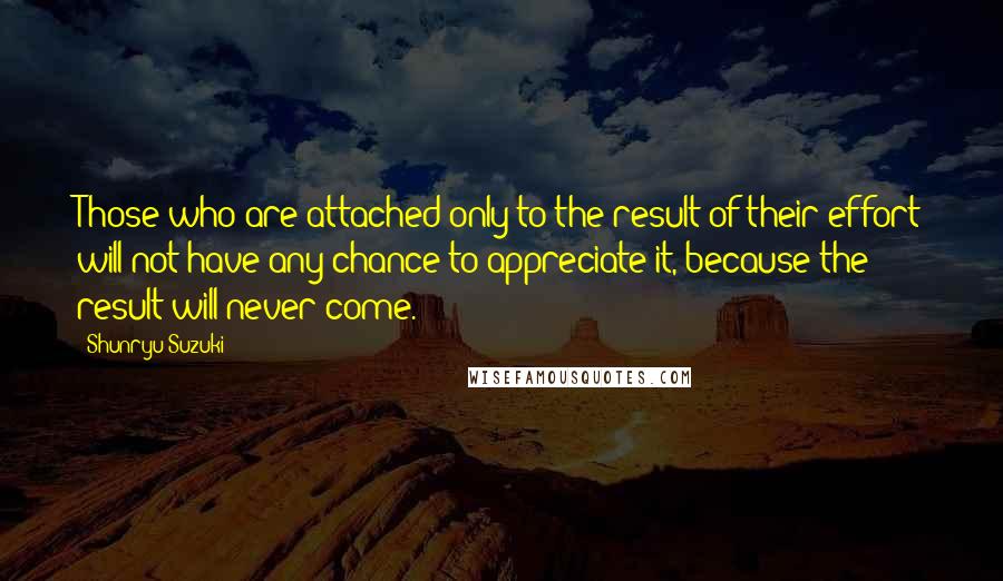 Shunryu Suzuki Quotes: Those who are attached only to the result of their effort will not have any chance to appreciate it, because the result will never come.