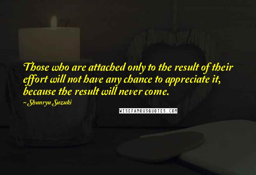 Shunryu Suzuki Quotes: Those who are attached only to the result of their effort will not have any chance to appreciate it, because the result will never come.