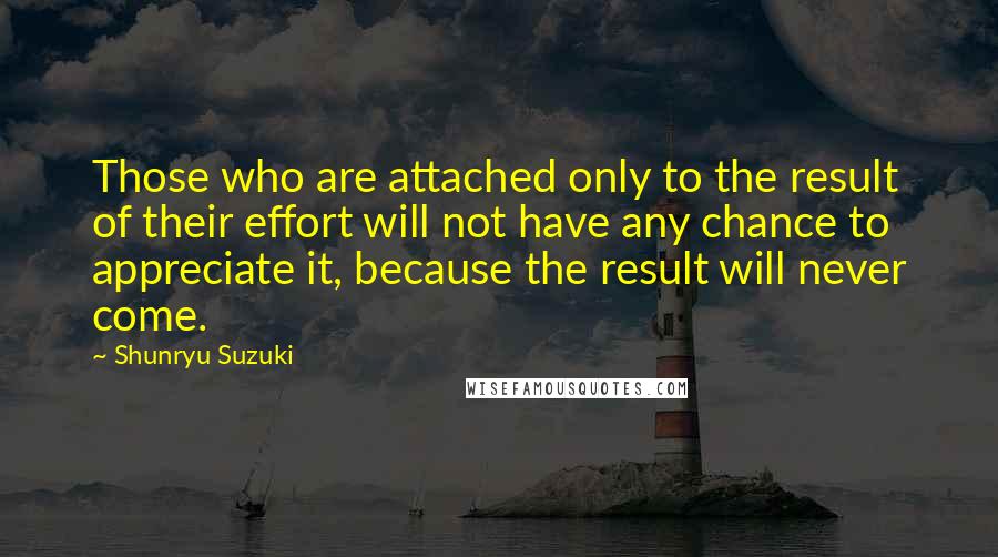 Shunryu Suzuki Quotes: Those who are attached only to the result of their effort will not have any chance to appreciate it, because the result will never come.
