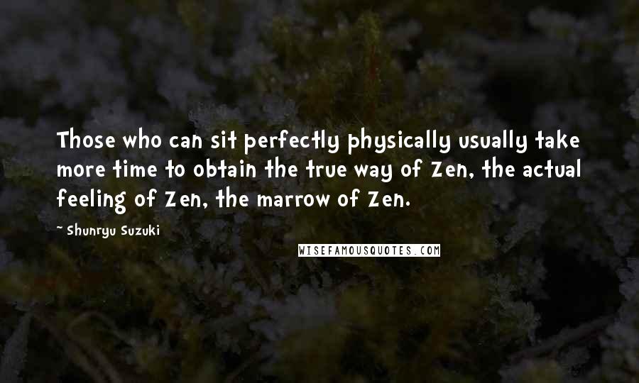 Shunryu Suzuki Quotes: Those who can sit perfectly physically usually take more time to obtain the true way of Zen, the actual feeling of Zen, the marrow of Zen.