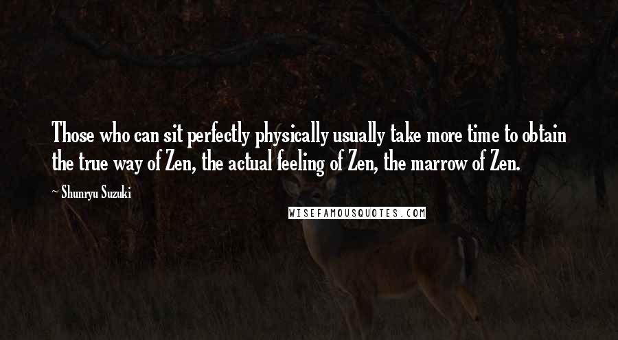 Shunryu Suzuki Quotes: Those who can sit perfectly physically usually take more time to obtain the true way of Zen, the actual feeling of Zen, the marrow of Zen.