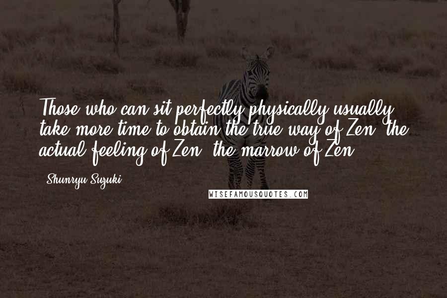 Shunryu Suzuki Quotes: Those who can sit perfectly physically usually take more time to obtain the true way of Zen, the actual feeling of Zen, the marrow of Zen.