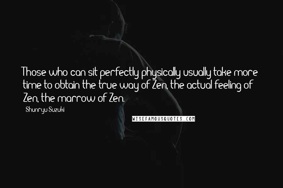 Shunryu Suzuki Quotes: Those who can sit perfectly physically usually take more time to obtain the true way of Zen, the actual feeling of Zen, the marrow of Zen.