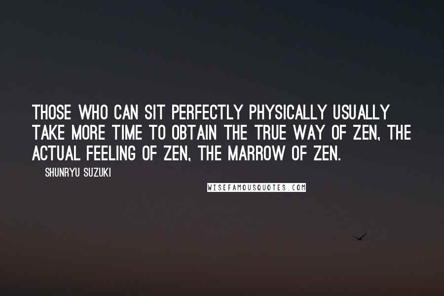 Shunryu Suzuki Quotes: Those who can sit perfectly physically usually take more time to obtain the true way of Zen, the actual feeling of Zen, the marrow of Zen.