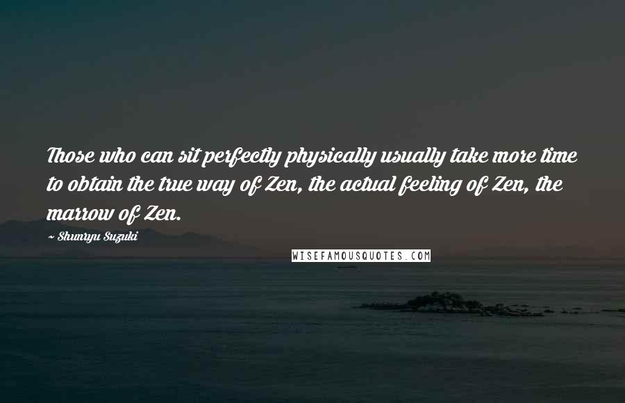 Shunryu Suzuki Quotes: Those who can sit perfectly physically usually take more time to obtain the true way of Zen, the actual feeling of Zen, the marrow of Zen.