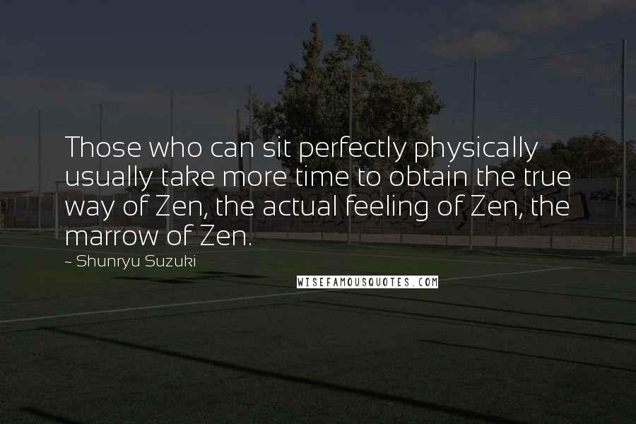 Shunryu Suzuki Quotes: Those who can sit perfectly physically usually take more time to obtain the true way of Zen, the actual feeling of Zen, the marrow of Zen.