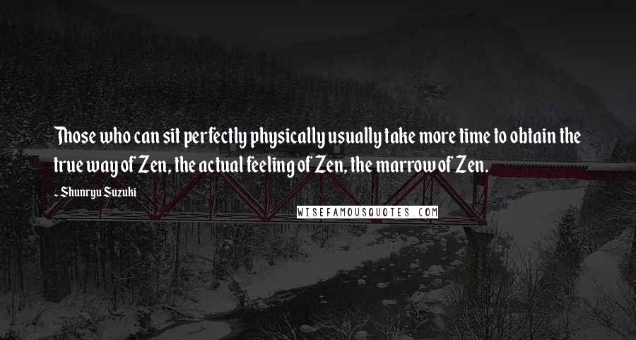 Shunryu Suzuki Quotes: Those who can sit perfectly physically usually take more time to obtain the true way of Zen, the actual feeling of Zen, the marrow of Zen.