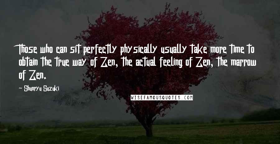 Shunryu Suzuki Quotes: Those who can sit perfectly physically usually take more time to obtain the true way of Zen, the actual feeling of Zen, the marrow of Zen.