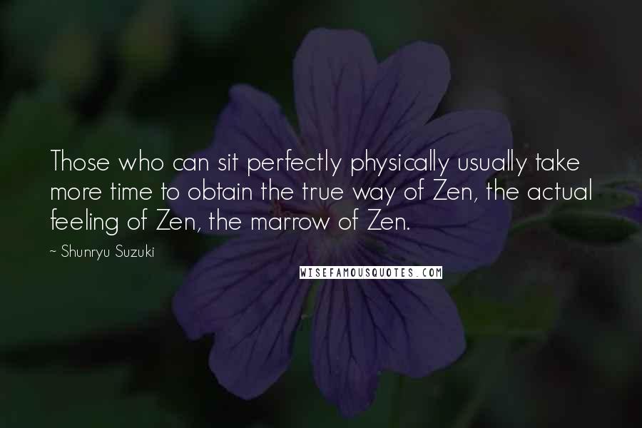 Shunryu Suzuki Quotes: Those who can sit perfectly physically usually take more time to obtain the true way of Zen, the actual feeling of Zen, the marrow of Zen.