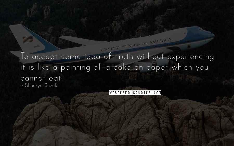 Shunryu Suzuki Quotes: To accept some idea of truth without experiencing it is like a painting of a cake on paper which you cannot eat.