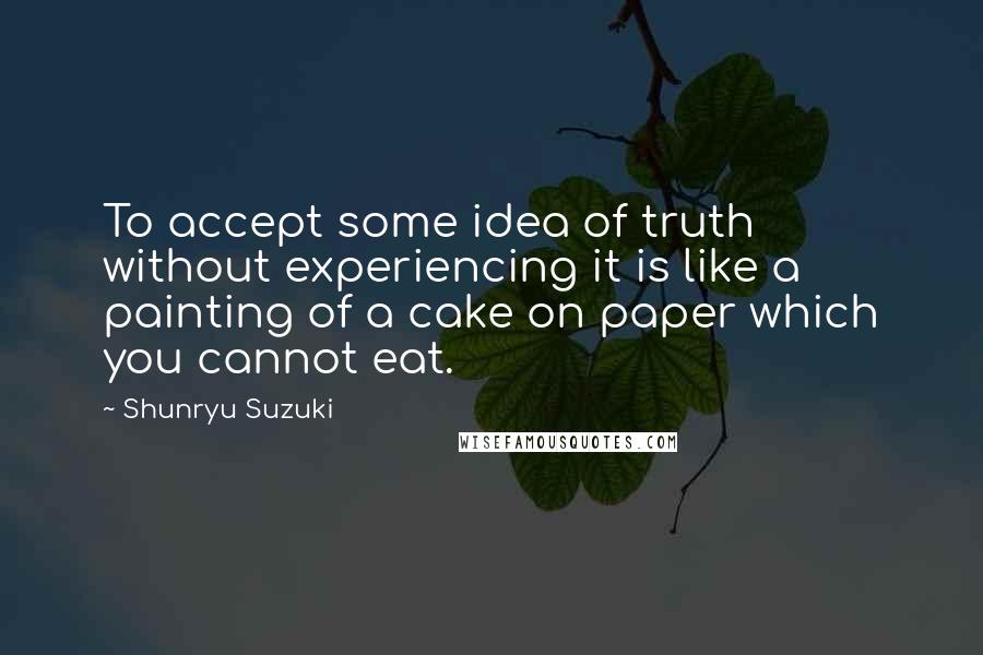 Shunryu Suzuki Quotes: To accept some idea of truth without experiencing it is like a painting of a cake on paper which you cannot eat.