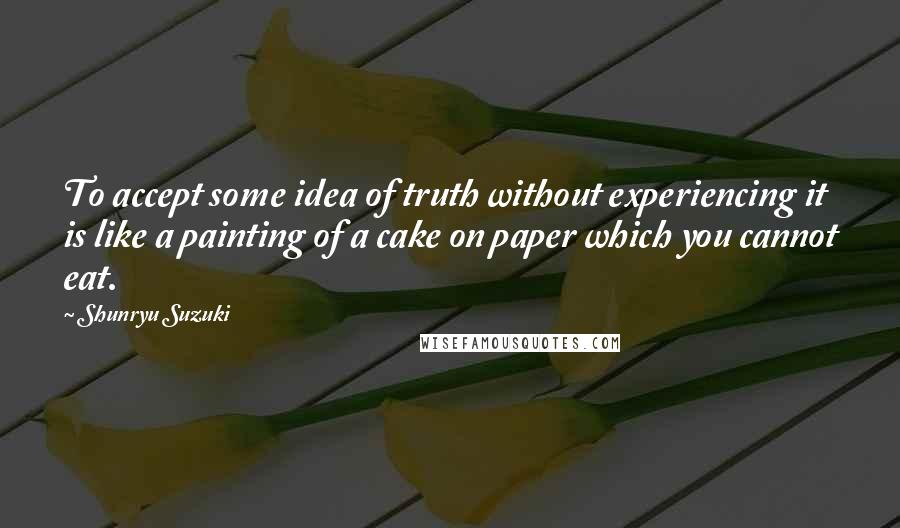 Shunryu Suzuki Quotes: To accept some idea of truth without experiencing it is like a painting of a cake on paper which you cannot eat.