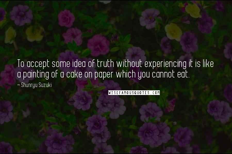 Shunryu Suzuki Quotes: To accept some idea of truth without experiencing it is like a painting of a cake on paper which you cannot eat.