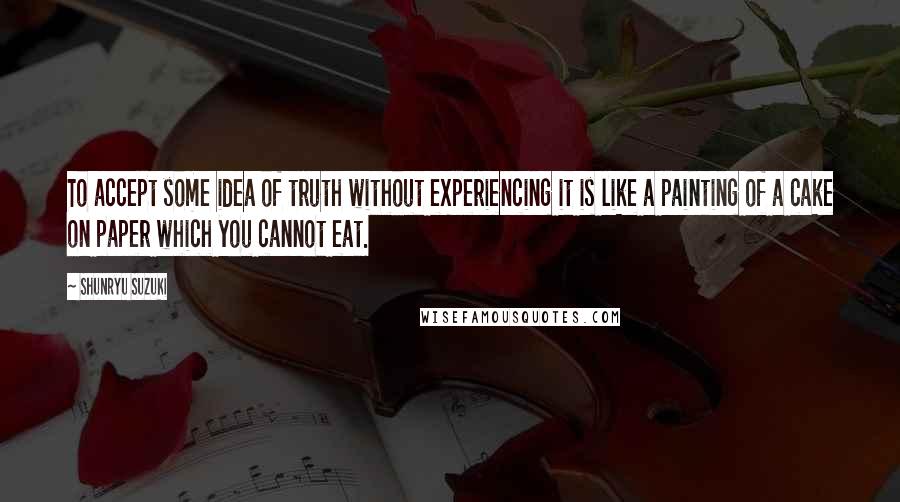 Shunryu Suzuki Quotes: To accept some idea of truth without experiencing it is like a painting of a cake on paper which you cannot eat.